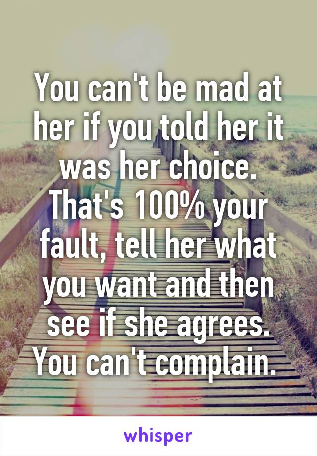 You can't be mad at her if you told her it was her choice. That's 100% your fault, tell her what you want and then see if she agrees. You can't complain. 
