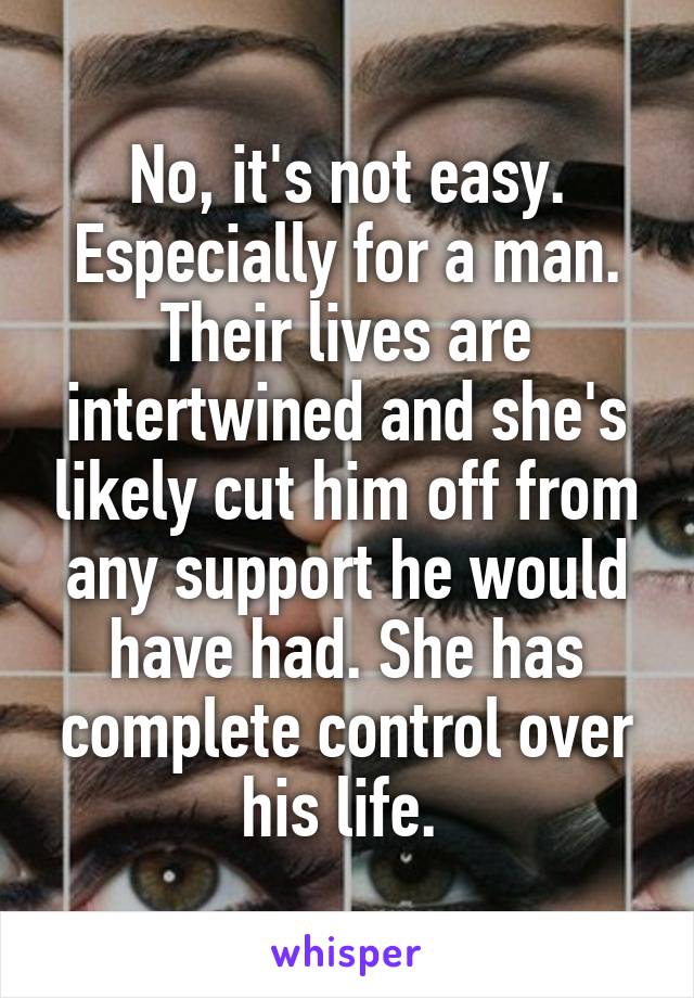 No, it's not easy. Especially for a man. Their lives are intertwined and she's likely cut him off from any support he would have had. She has complete control over his life. 