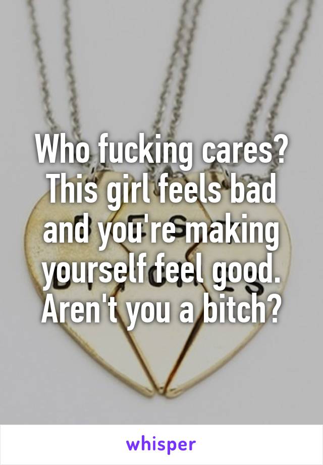 Who fucking cares? This girl feels bad and you're making yourself feel good. Aren't you a bitch?