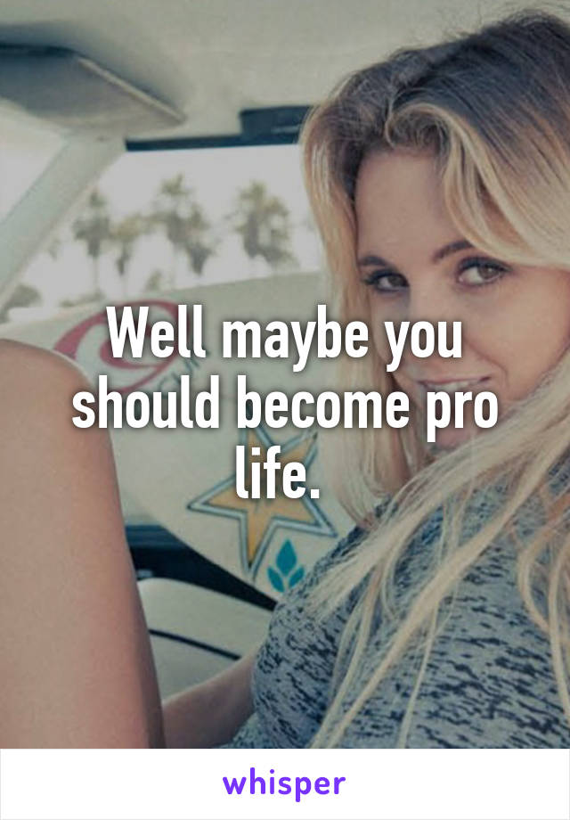 Well maybe you should become pro life. 