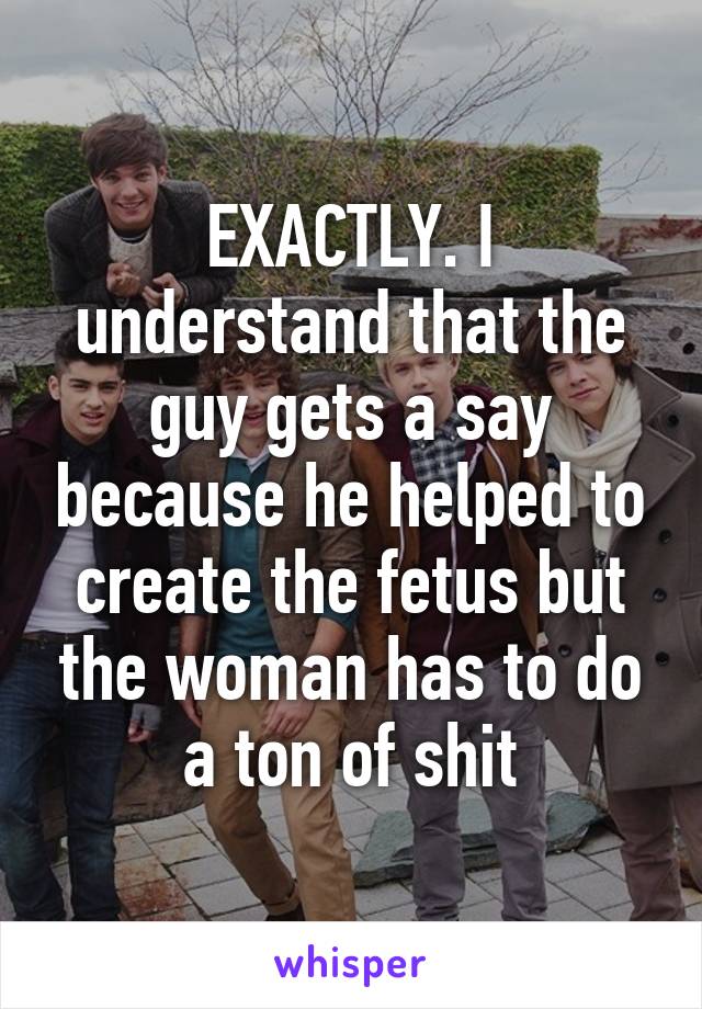 EXACTLY. I understand that the guy gets a say because he helped to create the fetus but the woman has to do a ton of shit