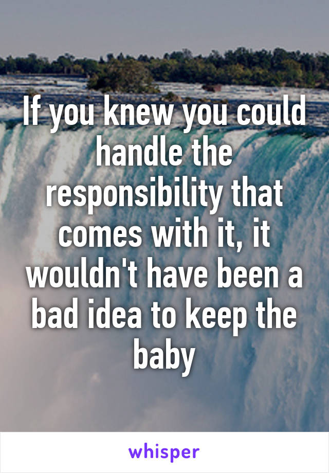 If you knew you could handle the responsibility that comes with it, it wouldn't have been a bad idea to keep the baby