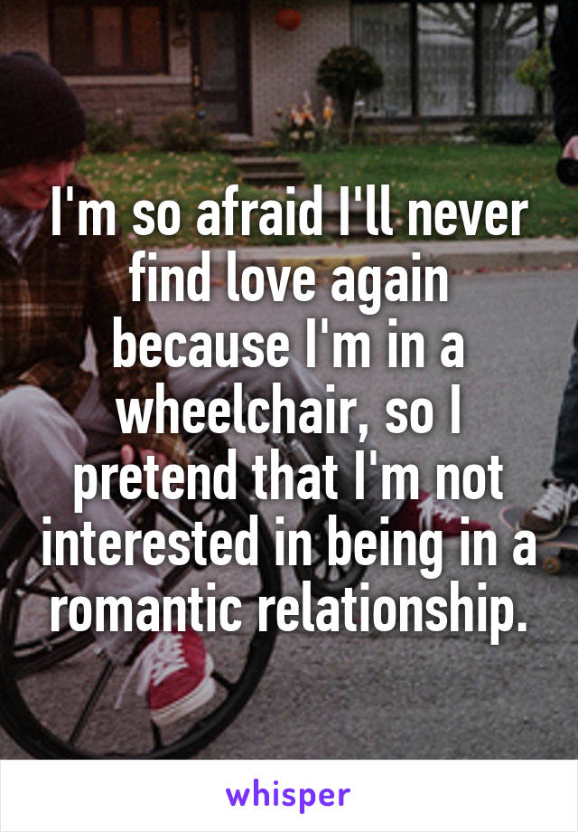 I'm so afraid I'll never find love again because I'm in a wheelchair, so I pretend that I'm not interested in being in a romantic relationship.