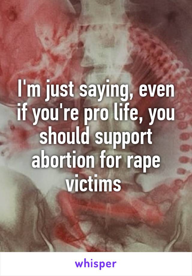 I'm just saying, even if you're pro life, you should support abortion for rape victims 