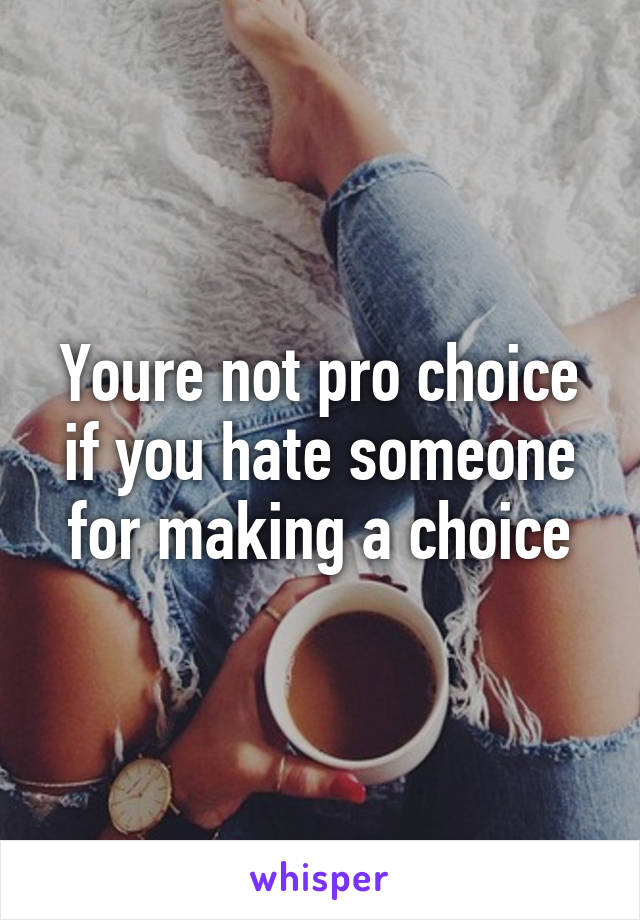Youre not pro choice if you hate someone for making a choice