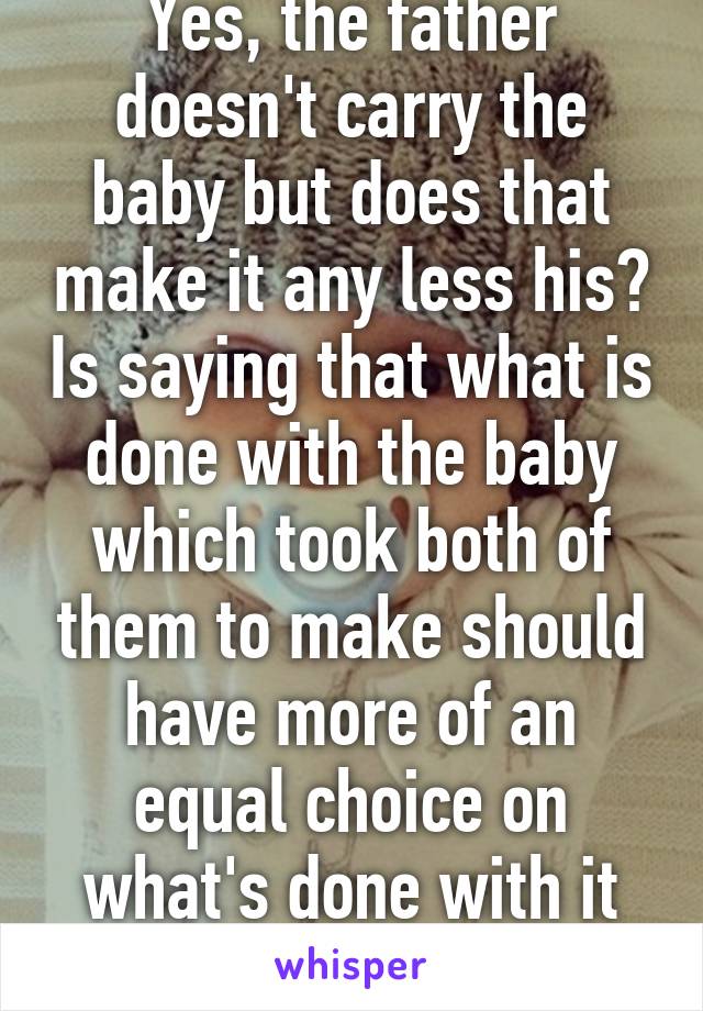 Yes, the father doesn't carry the baby but does that make it any less his? Is saying that what is done with the baby which took both of them to make should have more of an equal choice on what's done with it so bad?