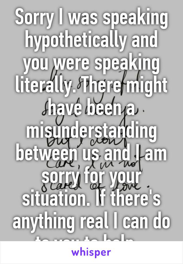 Sorry I was speaking hypothetically and you were speaking literally. There might have been a misunderstanding between us and I am sorry for your situation. If there's anything real I can do to you to help...