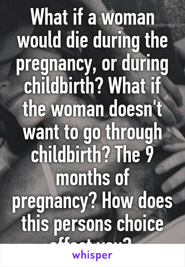 What if a woman would die during the pregnancy, or during childbirth? What if the woman doesn't want to go through childbirth? The 9 months of pregnancy? How does this persons choice affect you? 