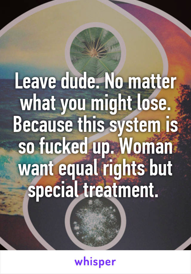 Leave dude. No matter what you might lose. Because this system is so fucked up. Woman want equal rights but special treatment. 