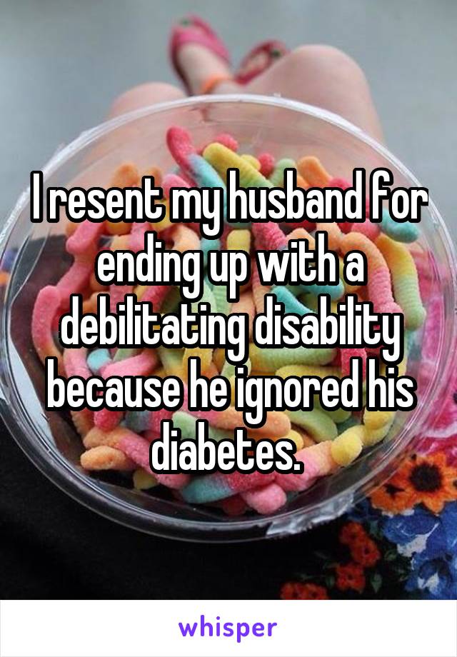 I resent my husband for ending up with a debilitating disability because he ignored his diabetes. 