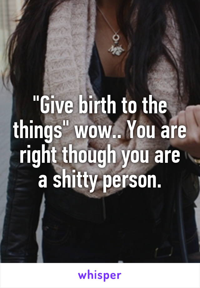 "Give birth to the things" wow.. You are right though you are a shitty person.