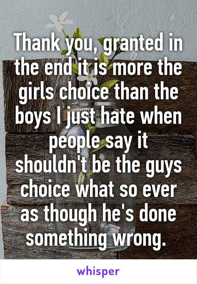 Thank you, granted in the end it is more the girls choice than the boys I just hate when people say it shouldn't be the guys choice what so ever as though he's done something wrong. 