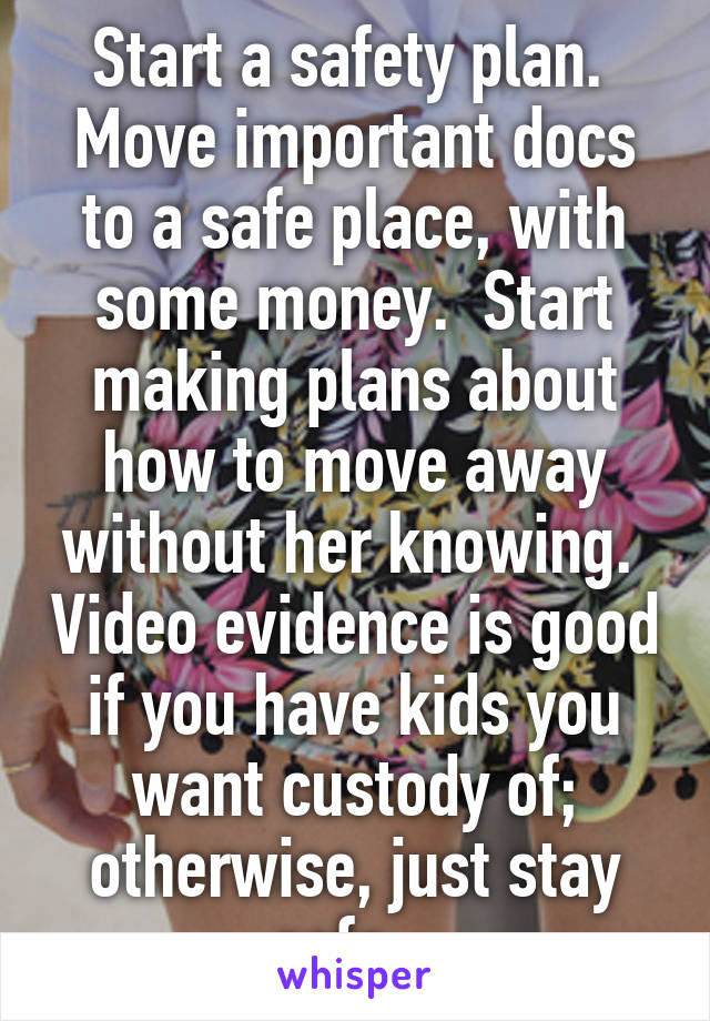 Start a safety plan.  Move important docs to a safe place, with some money.  Start making plans about how to move away without her knowing.  Video evidence is good if you have kids you want custody of; otherwise, just stay safe.  