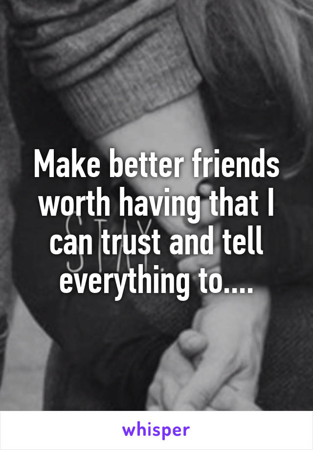 Make better friends worth having that I can trust and tell everything to....