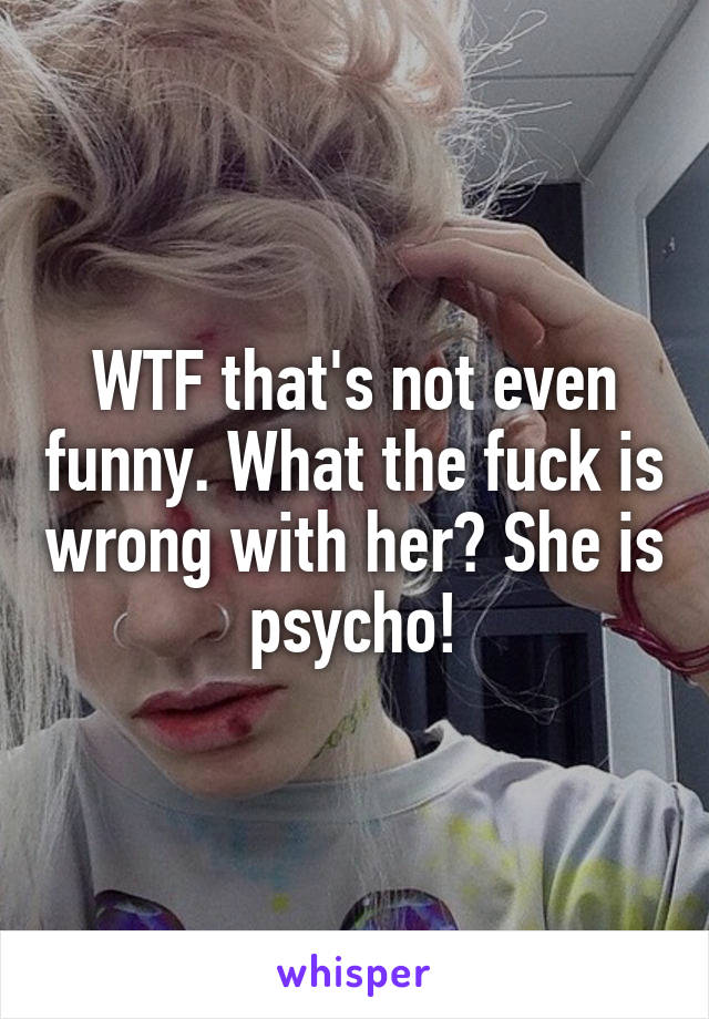 WTF that's not even funny. What the fuck is wrong with her? She is psycho!