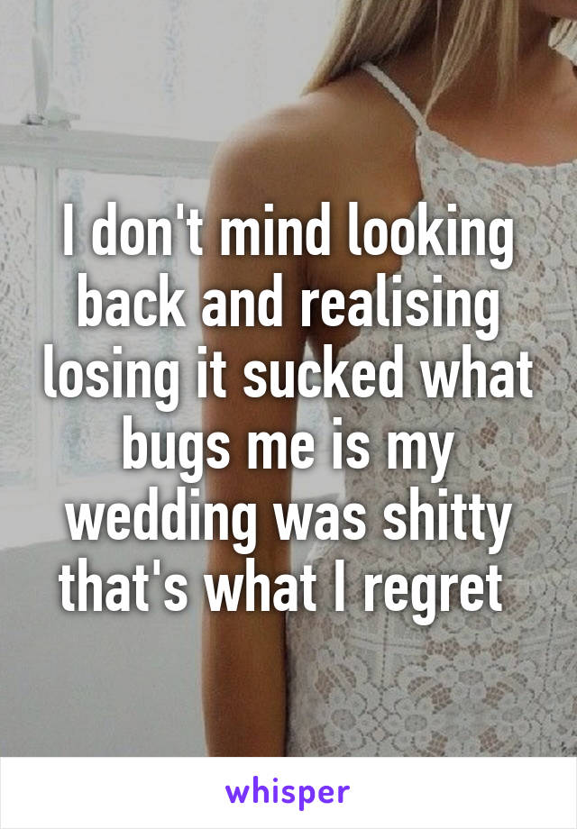 I don't mind looking back and realising losing it sucked what bugs me is my wedding was shitty that's what I regret 