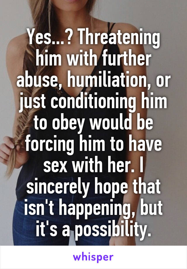 Yes...? Threatening him with further abuse, humiliation, or just conditioning him to obey would be forcing him to have sex with her. I sincerely hope that isn't happening, but it's a possibility.