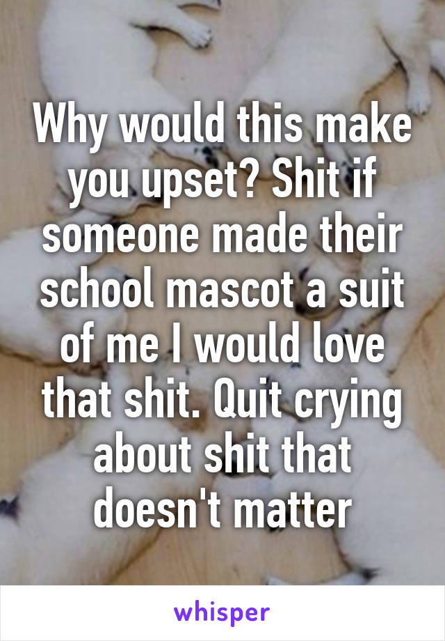 Why would this make you upset? Shit if someone made their school mascot a suit of me I would love that shit. Quit crying about shit that doesn't matter