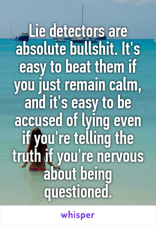 Lie detectors are absolute bullshit. It's easy to beat them if you just remain calm, and it's easy to be accused of lying even if you're telling the truth if you're nervous about being questioned.