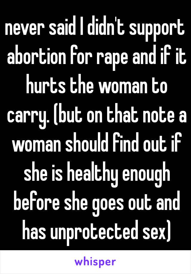 never said I didn't support abortion for rape and if it hurts the woman to carry. (but on that note a woman should find out if she is healthy enough before she goes out and has unprotected sex)