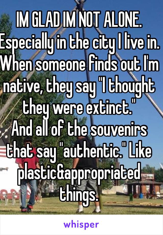 IM GLAD IM NOT ALONE. Especially in the city I live in. When someone finds out I'm native, they say "I thought they were extinct."
And all of the souvenirs that say "authentic." Like plastic&appropriated things. 