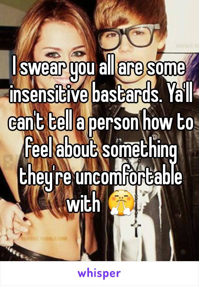 I swear you all are some insensitive bastards. Ya'll can't tell a person how to feel about something they're uncomfortable with 😤