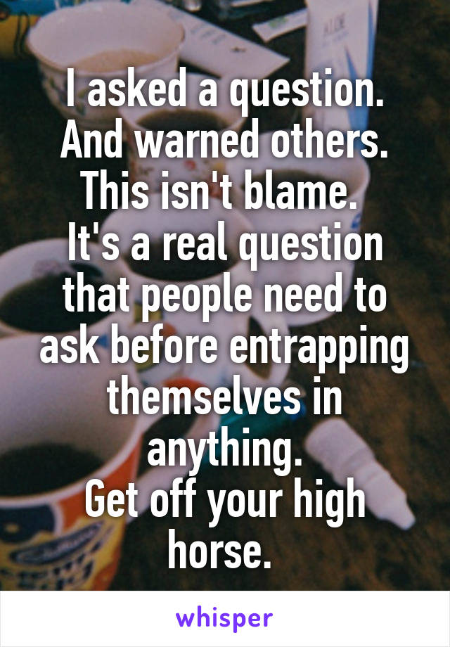 I asked a question.
And warned others.
This isn't blame. 
It's a real question that people need to ask before entrapping themselves in anything.
Get off your high horse. 