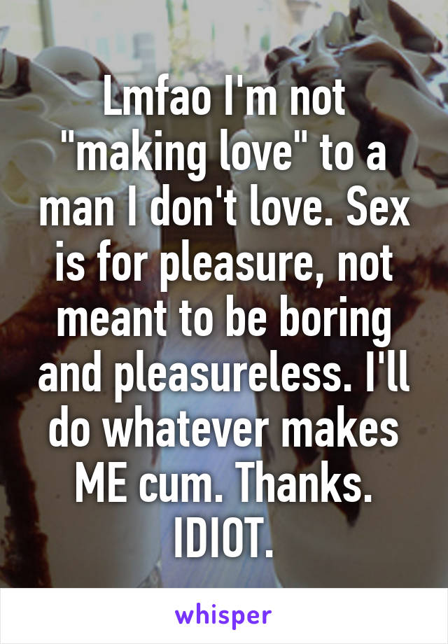 Lmfao I'm not "making love" to a man I don't love. Sex is for pleasure, not meant to be boring and pleasureless. I'll do whatever makes ME cum. Thanks. IDIOT.