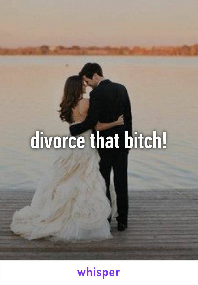 divorce that bitch!