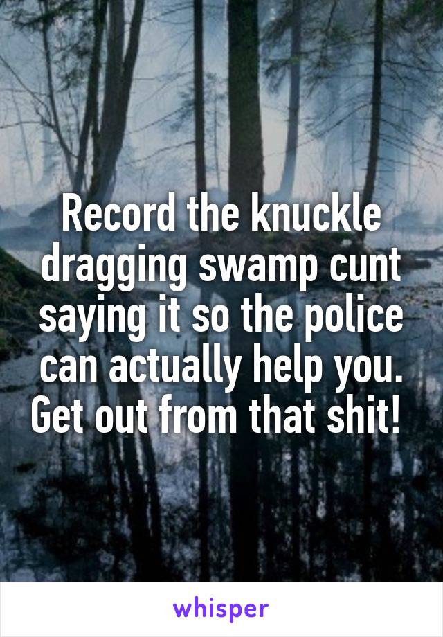 Record the knuckle dragging swamp cunt saying it so the police can actually help you. Get out from that shit! 