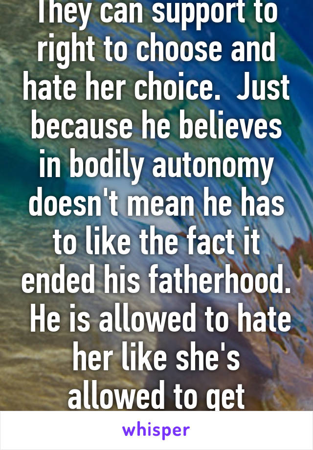 They can support to right to choose and hate her choice.  Just because he believes in bodily autonomy doesn't mean he has to like the fact it ended his fatherhood.  He is allowed to hate her like she's allowed to get abortions 