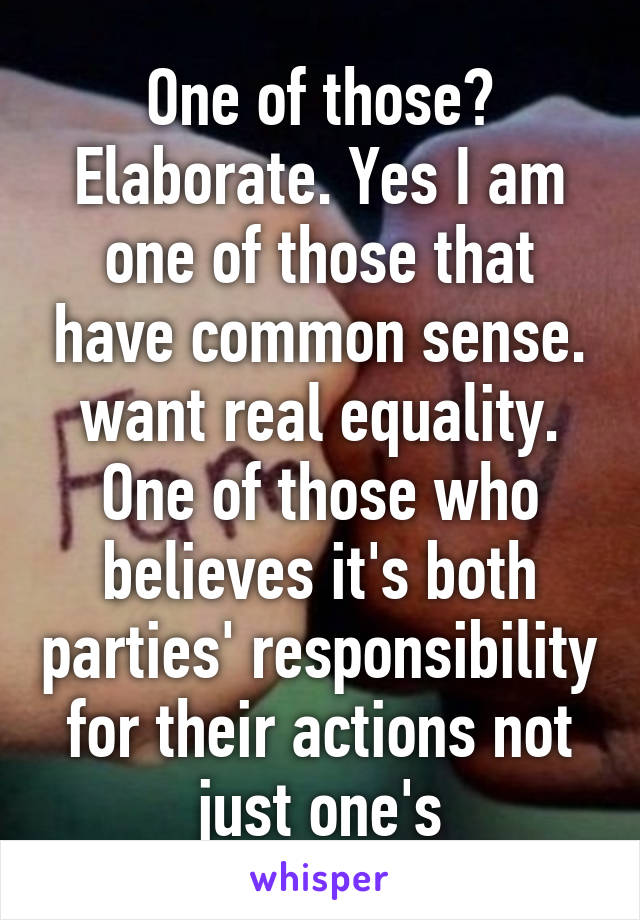 One of those? Elaborate. Yes I am one of those that have common sense. want real equality. One of those who believes it's both parties' responsibility for their actions not just one's