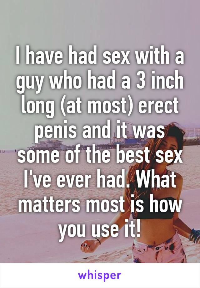 I have had sex with a guy who had a 3 inch long (at most) erect penis and it was some of the best sex I've ever had. What matters most is how you use it!