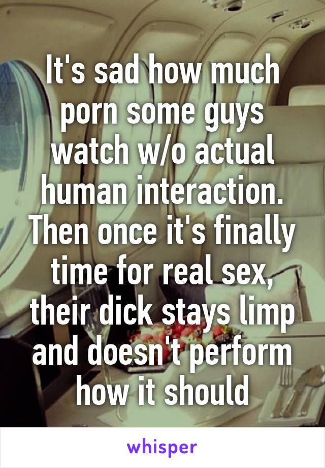 It's sad how much porn some guys watch w/o actual human interaction. Then once it's finally time for real sex, their dick stays limp and doesn't perform how it should