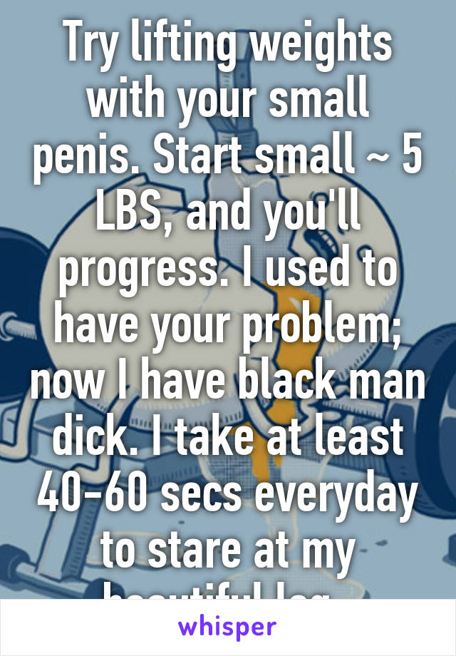Try lifting weights with your small penis. Start small ~ 5 LBS, and you'll progress. I used to have your problem; now I have black man dick. I take at least 40-60 secs everyday to stare at my beautiful log. 
