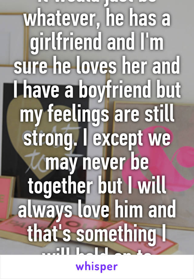 It would just be whatever, he has a girlfriend and I'm sure he loves her and I have a boyfriend but my feelings are still strong. I except we may never be together but I will always love him and that's something I will hold on to forever 