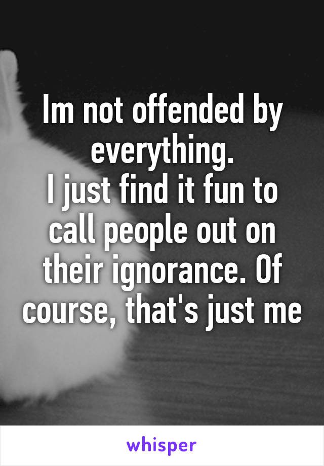 Im not offended by everything.
I just find it fun to call people out on their ignorance. Of course, that's just me
