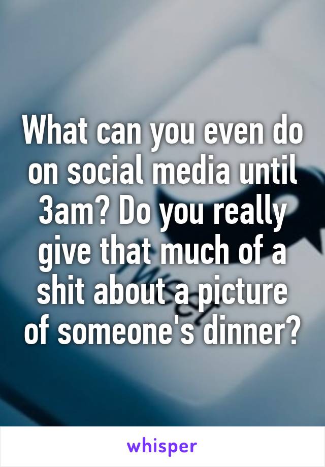 What can you even do on social media until 3am? Do you really give that much of a shit about a picture of someone's dinner?