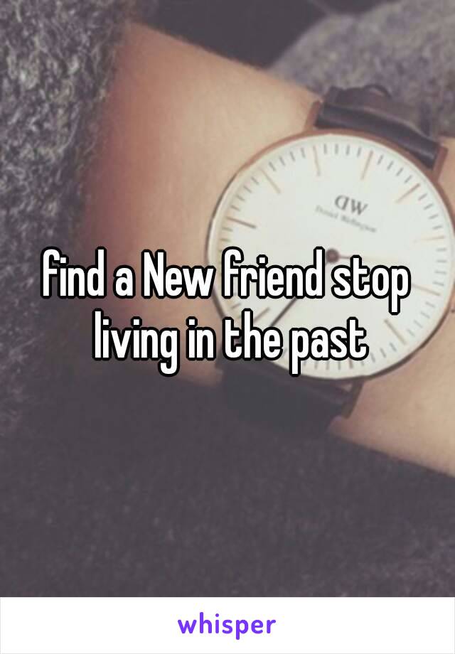 find a New friend stop living in the past