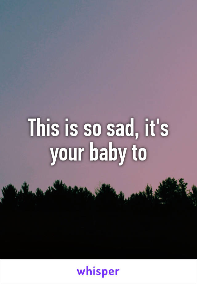 This is so sad, it's your baby to