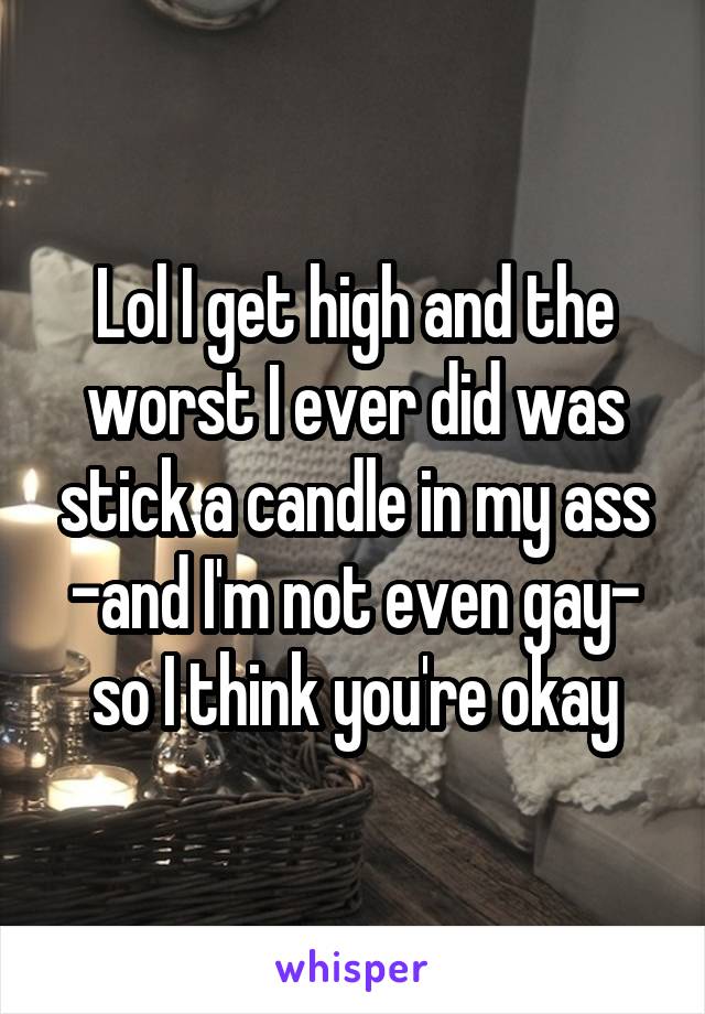 Lol I get high and the worst I ever did was stick a candle in my ass -and I'm not even gay- so I think you're okay