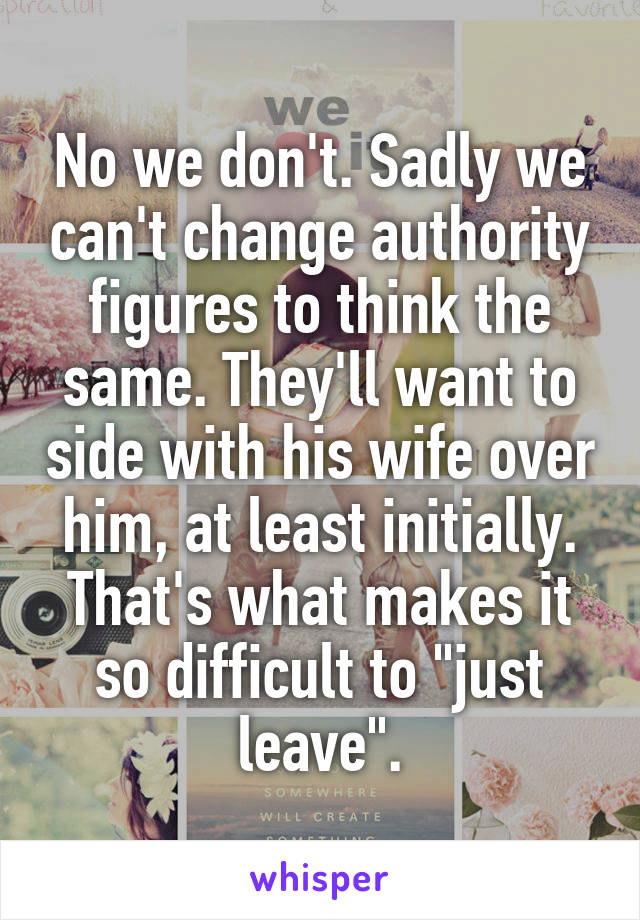 No we don't. Sadly we can't change authority figures to think the same. They'll want to side with his wife over him, at least initially. That's what makes it so difficult to "just leave".