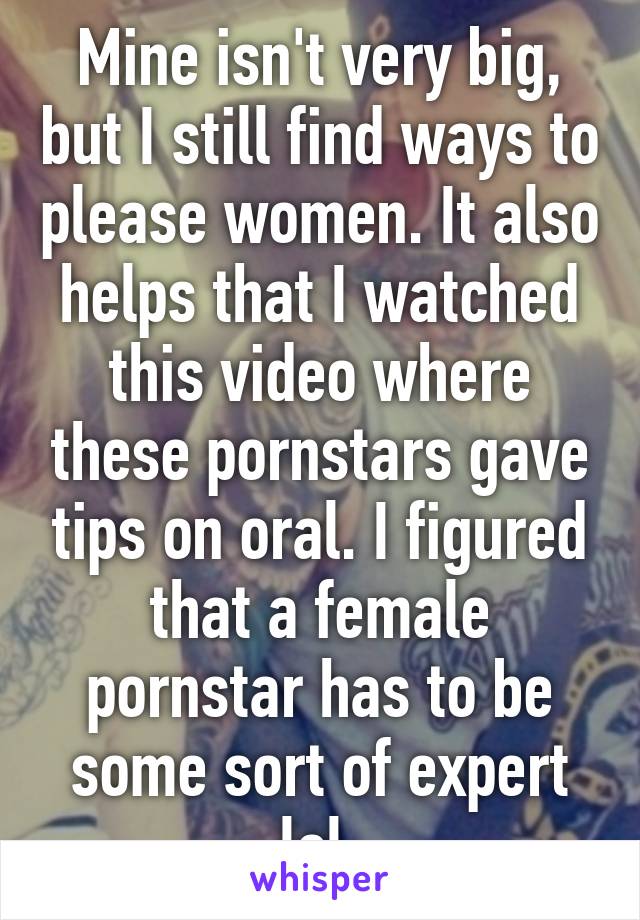 Mine isn't very big, but I still find ways to please women. It also helps that I watched this video where these pornstars gave tips on oral. I figured that a female pornstar has to be some sort of expert lol 