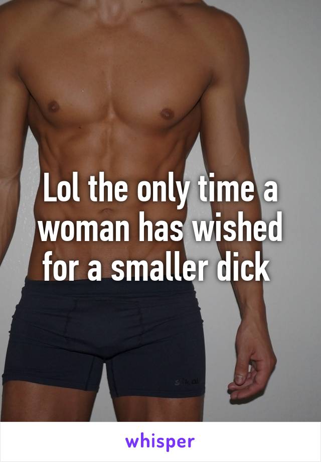 Lol the only time a woman has wished for a smaller dick 