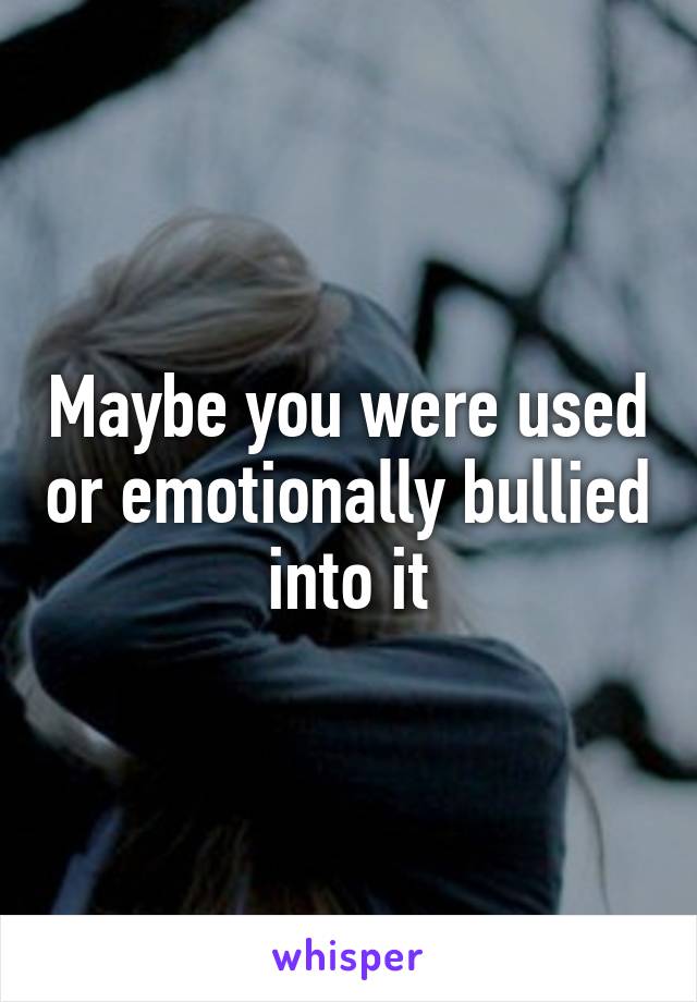 Maybe you were used or emotionally bullied into it