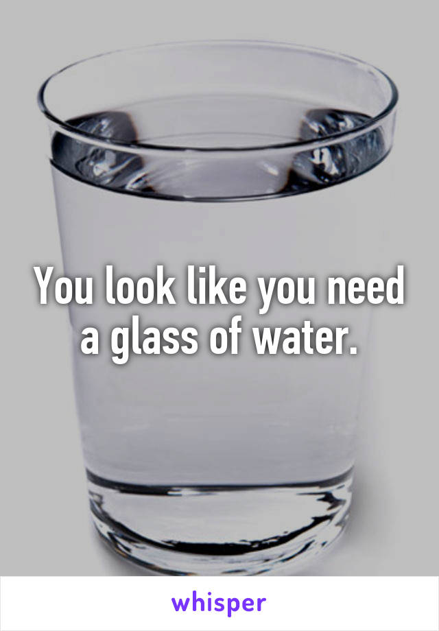 You look like you need a glass of water.