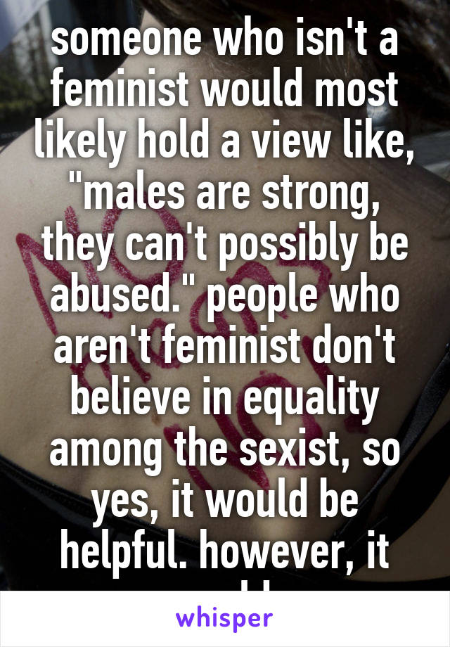 someone who isn't a feminist would most likely hold a view like, "males are strong, they can't possibly be abused." people who aren't feminist don't believe in equality among the sexist, so yes, it would be helpful. however, it would 