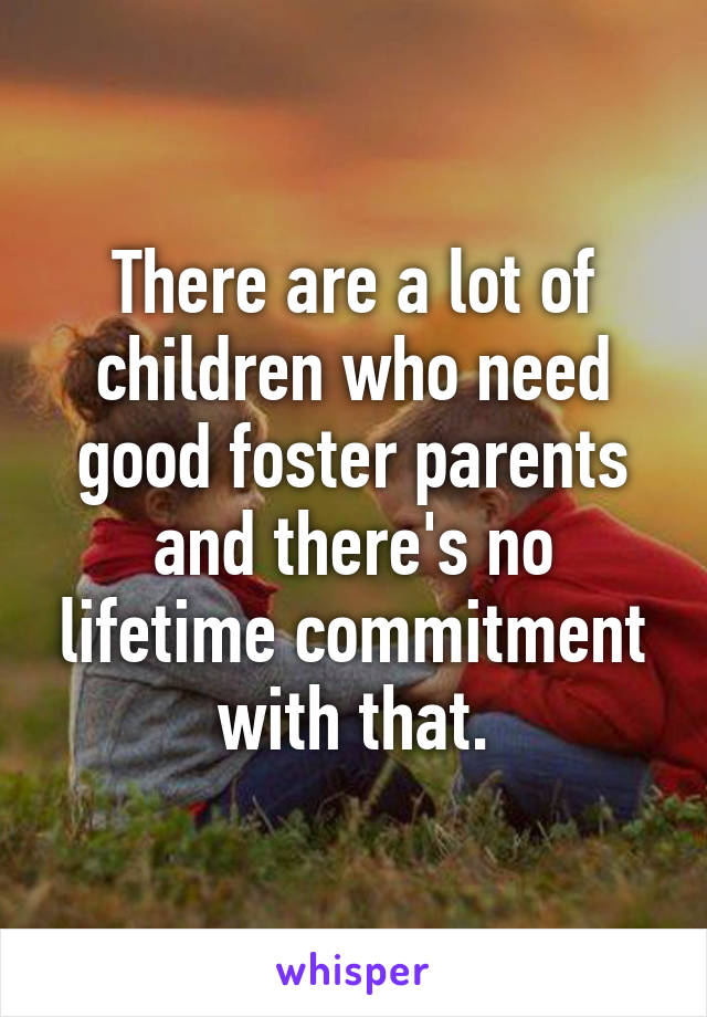 There are a lot of children who need good foster parents and there's no lifetime commitment with that.