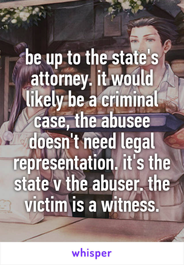 be up to the state's attorney. it would likely be a criminal case, the abusee doesn't need legal representation. it's the state v the abuser. the victim is a witness.