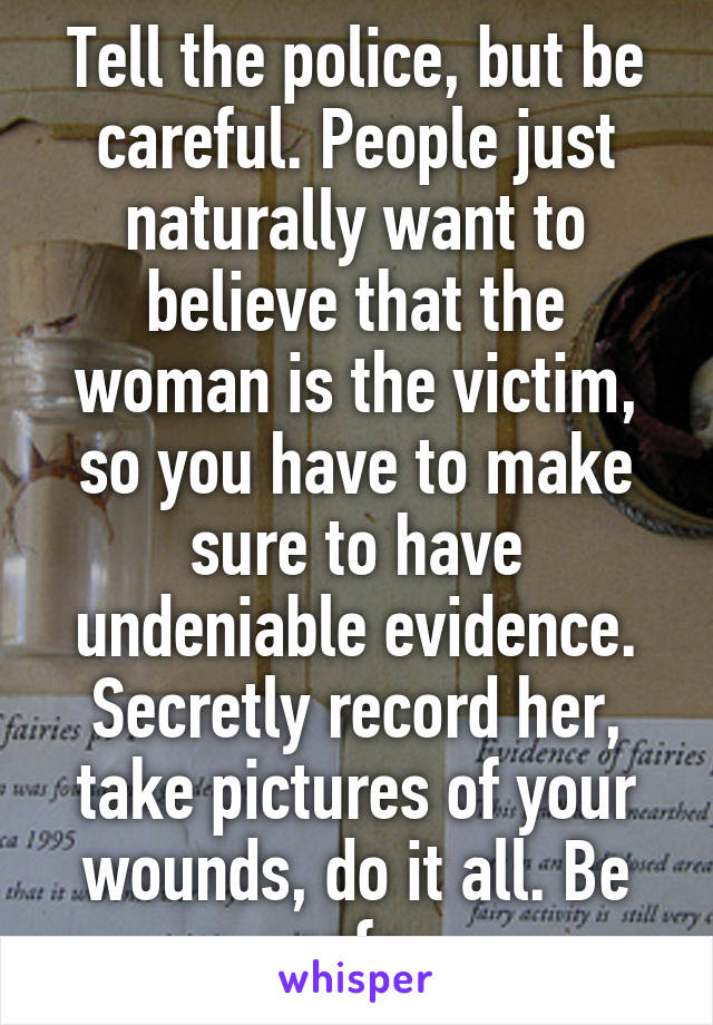 Tell the police, but be careful. People just naturally want to believe that the woman is the victim, so you have to make sure to have undeniable evidence. Secretly record her, take pictures of your wounds, do it all. Be safe.